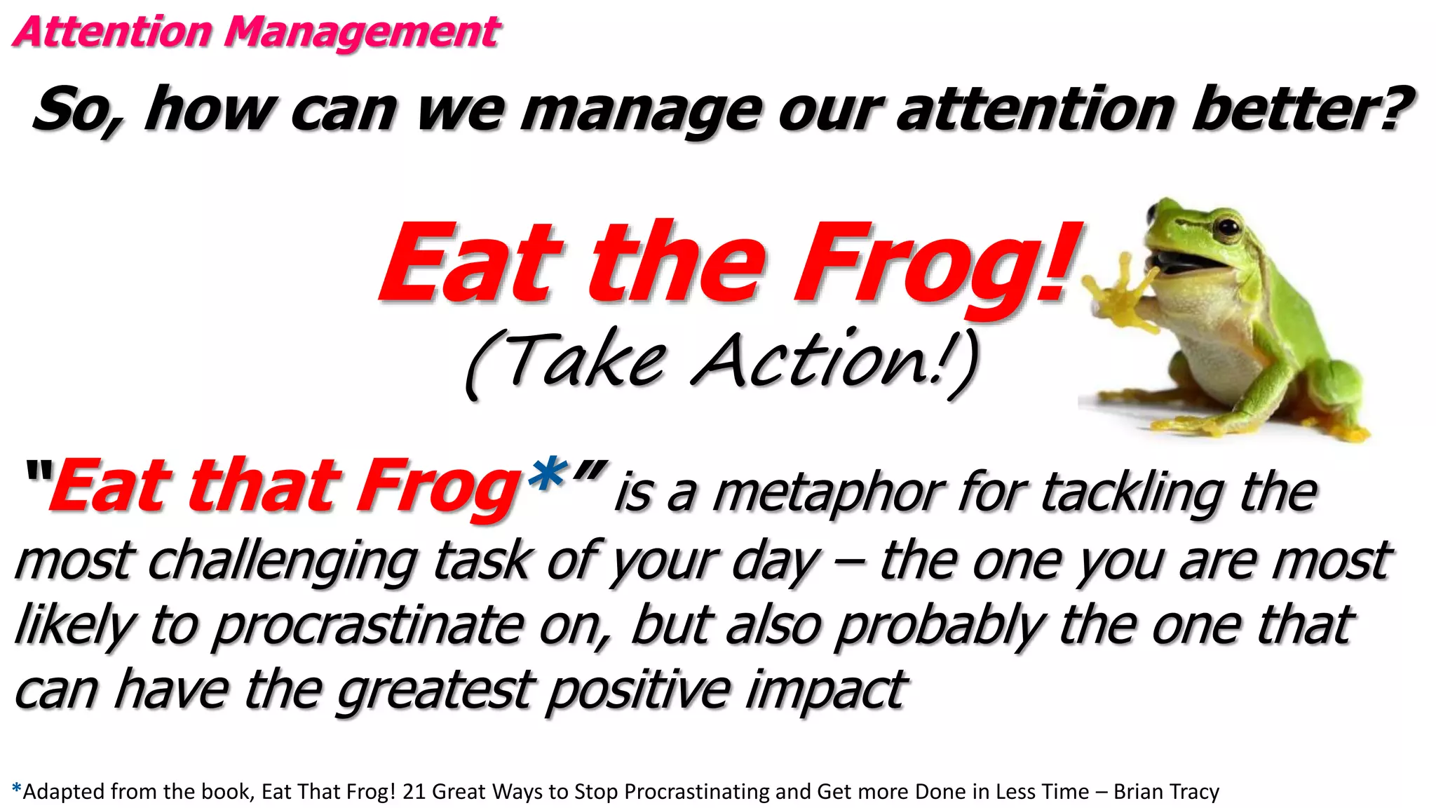 So, how can we manage our attention better?
Eat the Frog!
(Take Action!)
Attention Management
“Eat that Frog*” is a metaphor for tackling the
most challenging task of your day – the one you are most
likely to procrastinate on, but also probably the one that
can have the greatest positive impact
*Adapted from the book, Eat That Frog! 21 Great Ways to Stop Procrastinating and Get more Done in Less Time – Brian Tracy
 