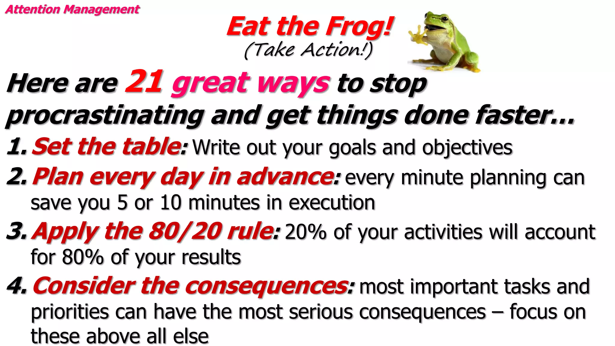 Eat the Frog!
(Take Action!)
Attention Management
Here are 21 great ways to stop
procrastinating and get things done faster…
1. Set the table: Write out your goals and objectives
2. Plan every day in advance: every minute planning can
save you 5 or 10 minutes in execution
3. Apply the 80/20 rule: 20% of your activities will account
for 80% of your results
4. Consider the consequences: most important tasks and
priorities can have the most serious consequences – focus on
these above all else
 