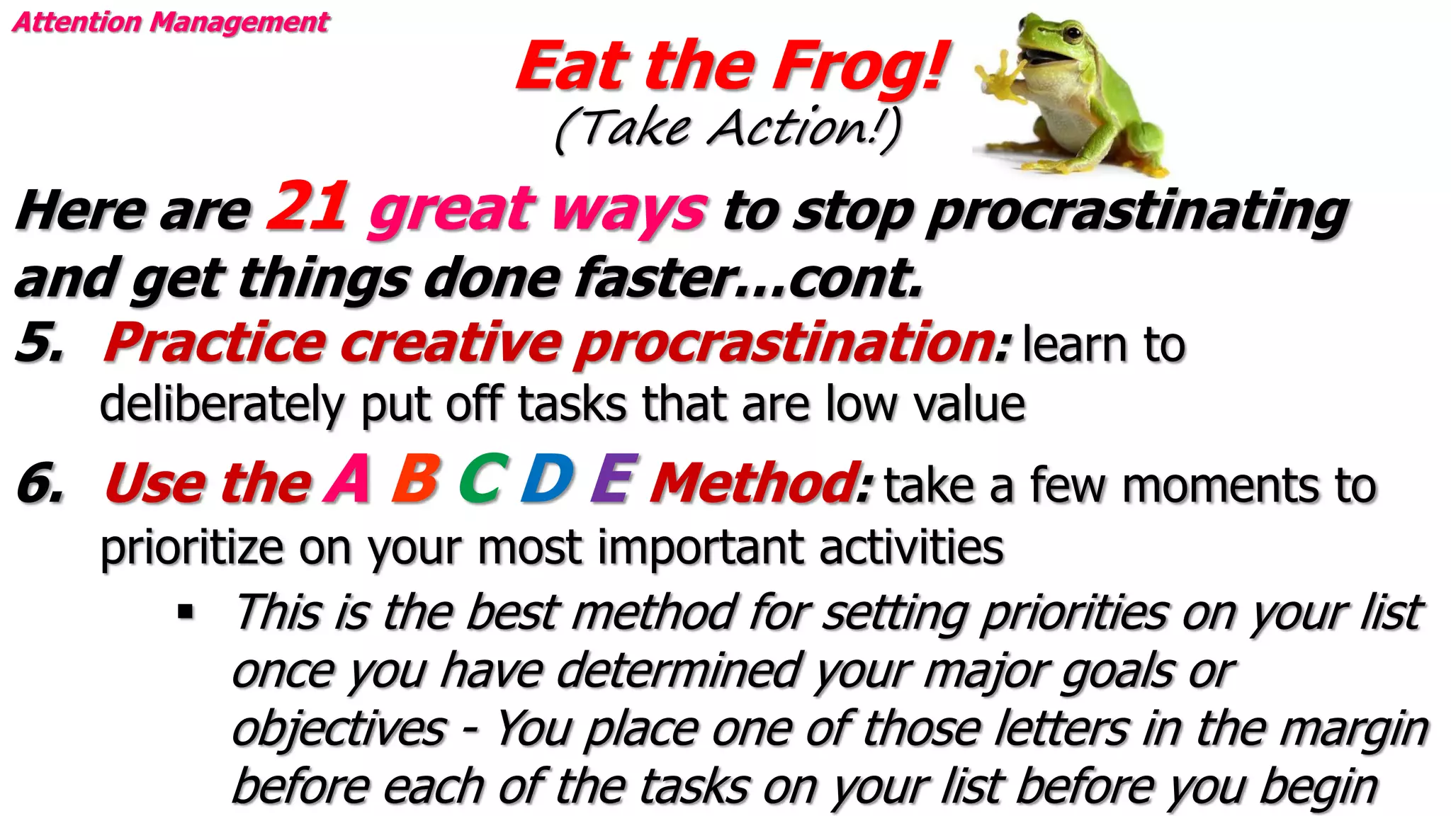 Eat the Frog!
(Take Action!)
Attention Management
Here are 21 great ways to stop procrastinating
and get things done faster…cont.
5. Practice creative procrastination: learn to
deliberately put off tasks that are low value
6. Use the A B C D E Method: take a few moments to
prioritize on your most important activities
 This is the best method for setting priorities on your list
once you have determined your major goals or
objectives - You place one of those letters in the margin
before each of the tasks on your list before you begin
 