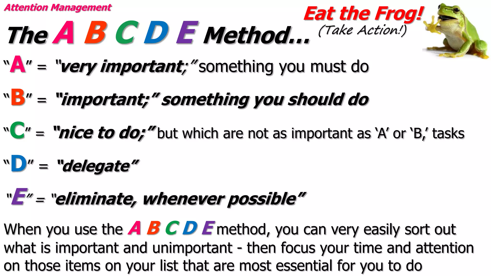 Eat the Frog!
(Take Action!)
Attention Management
The A B C D E Method…
“A” = “very important;” something you must do
“B” = “important;” something you should do
“C” = “nice to do;” but which are not as important as ‘A’ or ‘B,’ tasks
“D” = “delegate”
“E” = “eliminate, whenever possible”
When you use the A B C D E method, you can very easily sort out
what is important and unimportant - then focus your time and attention
on those items on your list that are most essential for you to do
 