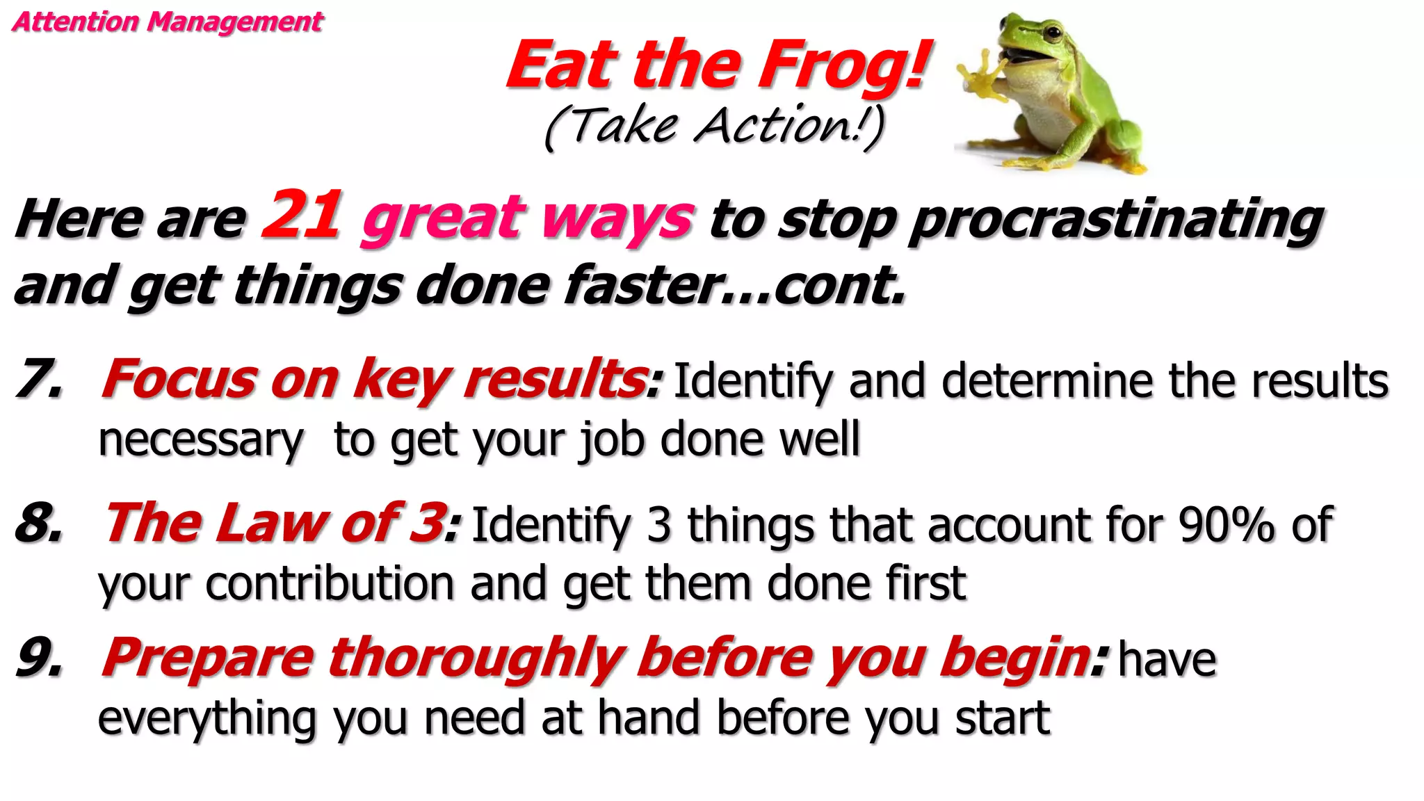 Eat the Frog!
(Take Action!)
Attention Management
Here are 21 great ways to stop procrastinating
and get things done faster…cont.
7. Focus on key results: Identify and determine the results
necessary to get your job done well
8. The Law of 3: Identify 3 things that account for 90% of
your contribution and get them done first
9. Prepare thoroughly before you begin: have
everything you need at hand before you start
 
