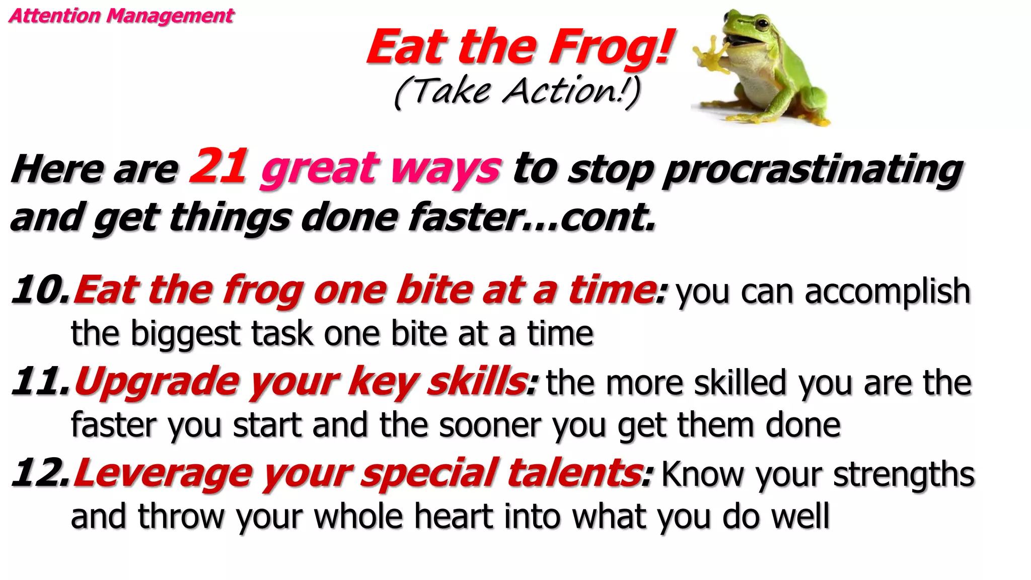 Eat the Frog!
(Take Action!)
Attention Management
Here are 21 great ways to stop procrastinating
and get things done faster…cont.
10.Eat the frog one bite at a time: you can accomplish
the biggest task one bite at a time
11.Upgrade your key skills: the more skilled you are the
faster you start and the sooner you get them done
12.Leverage your special talents: Know your strengths
and throw your whole heart into what you do well
 