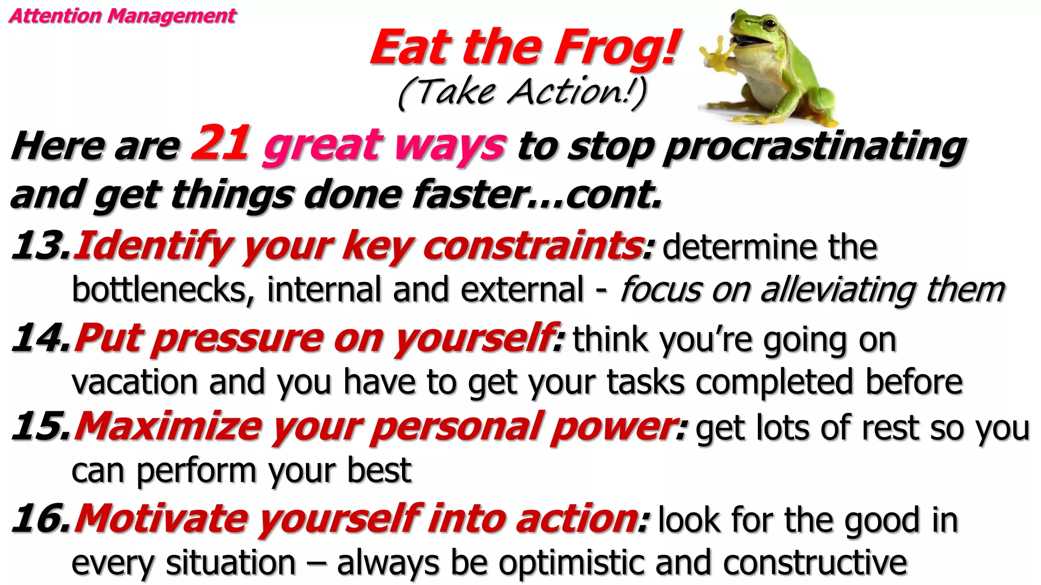Eat the Frog!
(Take Action!)
Attention Management
Here are 21 great ways to stop procrastinating
and get things done faster…cont.
13.Identify your key constraints: determine the
bottlenecks, internal and external - focus on alleviating them
14.Put pressure on yourself: think you’re going on
vacation and you have to get your tasks completed before
15.Maximize your personal power: get lots of rest so you
can perform your best
16.Motivate yourself into action: look for the good in
every situation – always be optimistic and constructive
 