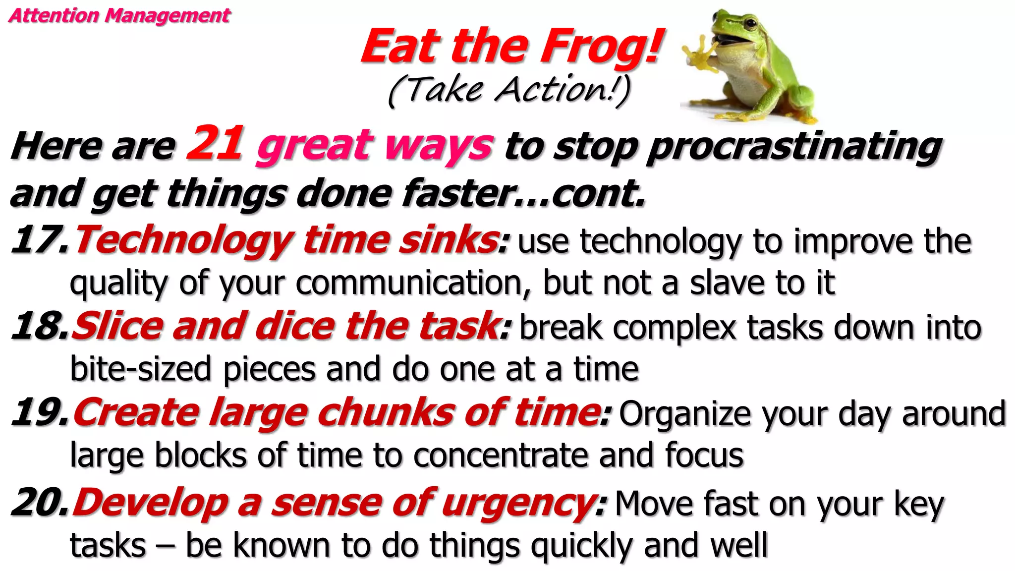 Eat the Frog!
(Take Action!)
Attention Management
Here are 21 great ways to stop procrastinating
and get things done faster…cont.
17.Technology time sinks: use technology to improve the
quality of your communication, but not a slave to it
18.Slice and dice the task: break complex tasks down into
bite-sized pieces and do one at a time
19.Create large chunks of time: Organize your day around
large blocks of time to concentrate and focus
20.Develop a sense of urgency: Move fast on your key
tasks – be known to do things quickly and well
 