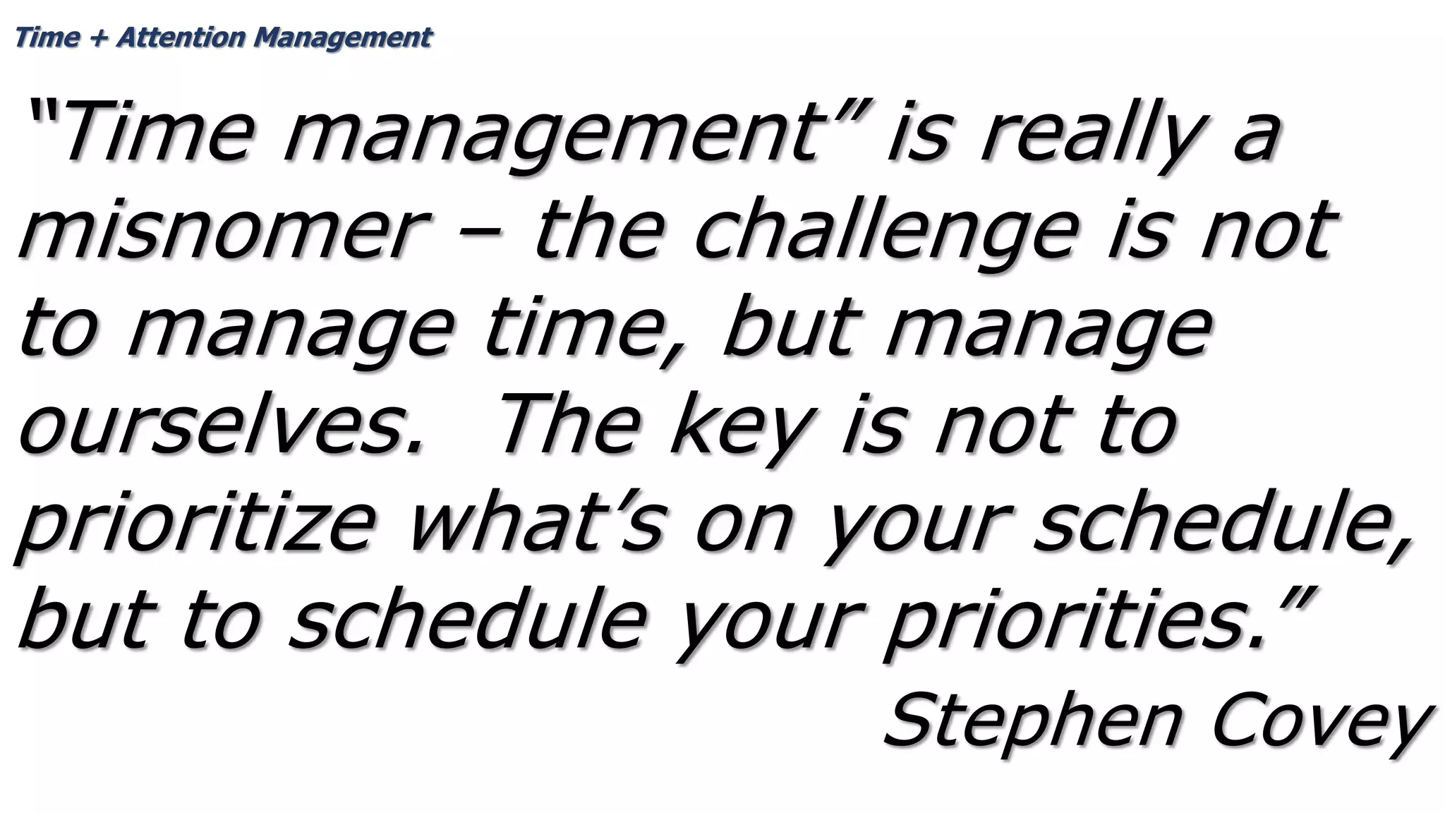 Time + Attention Management
“Time management” is really a
misnomer – the challenge is not
to manage time, but manage
ourselves. The key is not to
prioritize what’s on your schedule,
but to schedule your priorities.”
Stephen Covey
 