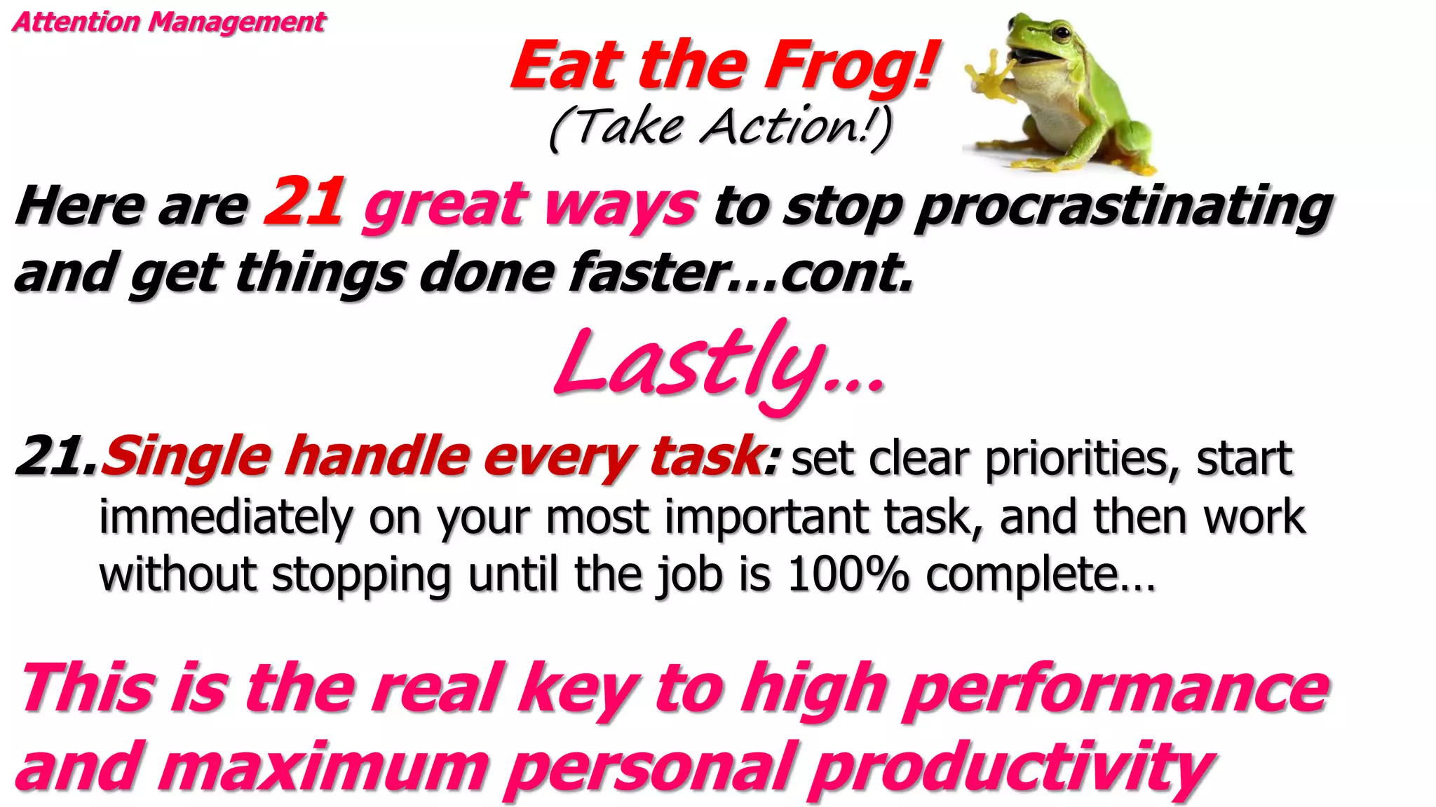 Eat the Frog!
(Take Action!)
Attention Management
Here are 21 great ways to stop procrastinating
and get things done faster…cont.
21.Single handle every task: set clear priorities, start
immediately on your most important task, and then work
without stopping until the job is 100% complete…
This is the real key to high performance
and maximum personal productivity
Lastly…
 