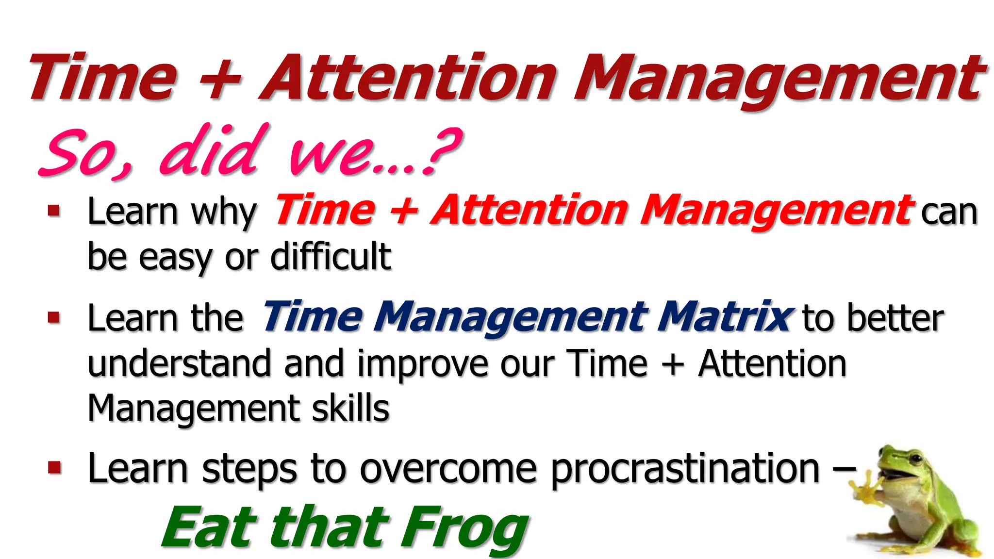Time + Attention Management
 Learn why Time + Attention Management can
be easy or difficult
 Learn the Time Management Matrix to better
understand and improve our Time + Attention
Management skills
 Learn steps to overcome procrastination –
Eat that Frog
So, did we…?
 
