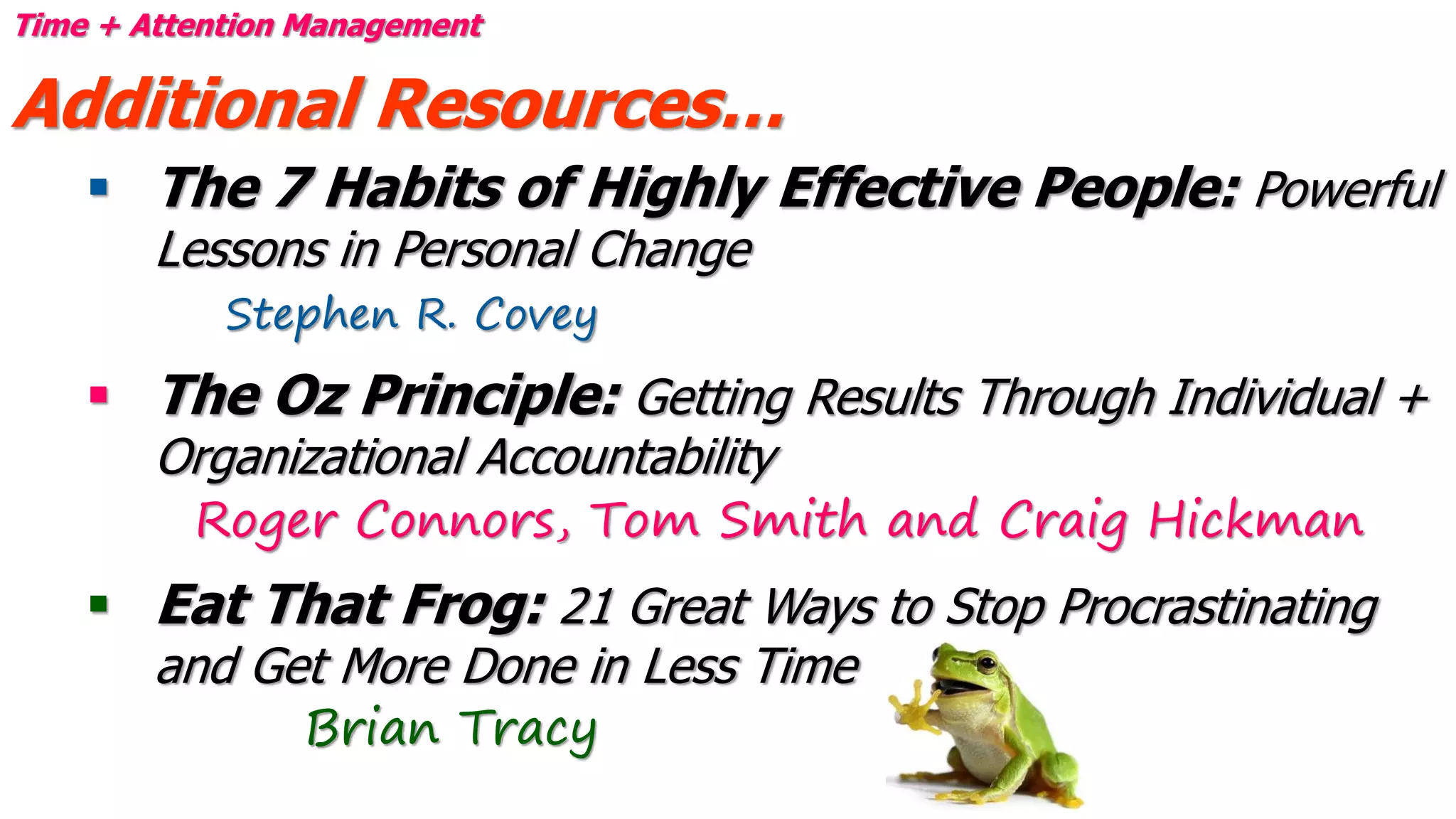 Time + Attention Management
Additional Resources…
 The 7 Habits of Highly Effective People: Powerful
Lessons in Personal Change
Stephen R. Covey
 The Oz Principle: Getting Results Through Individual +
Organizational Accountability
Roger Connors, Tom Smith and Craig Hickman
 Eat That Frog: 21 Great Ways to Stop Procrastinating
and Get More Done in Less Time
Brian Tracy
 
