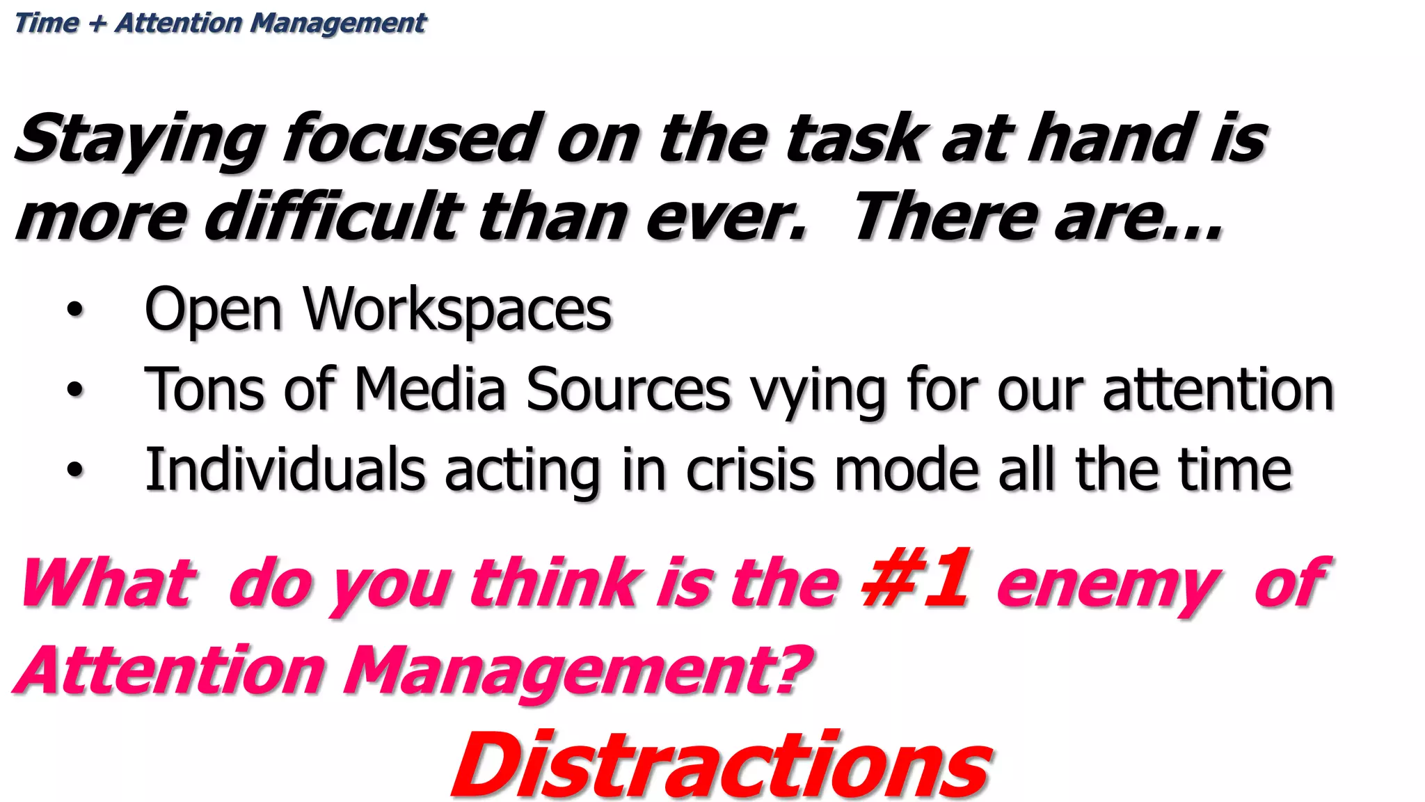 Staying focused on the task at hand is
more difficult than ever. There are…
• Open Workspaces
• Tons of Media Sources vying for our attention
• Individuals acting in crisis mode all the time
Time + Attention Management
What do you think is the #1 enemy of
Attention Management?
Distractions
 