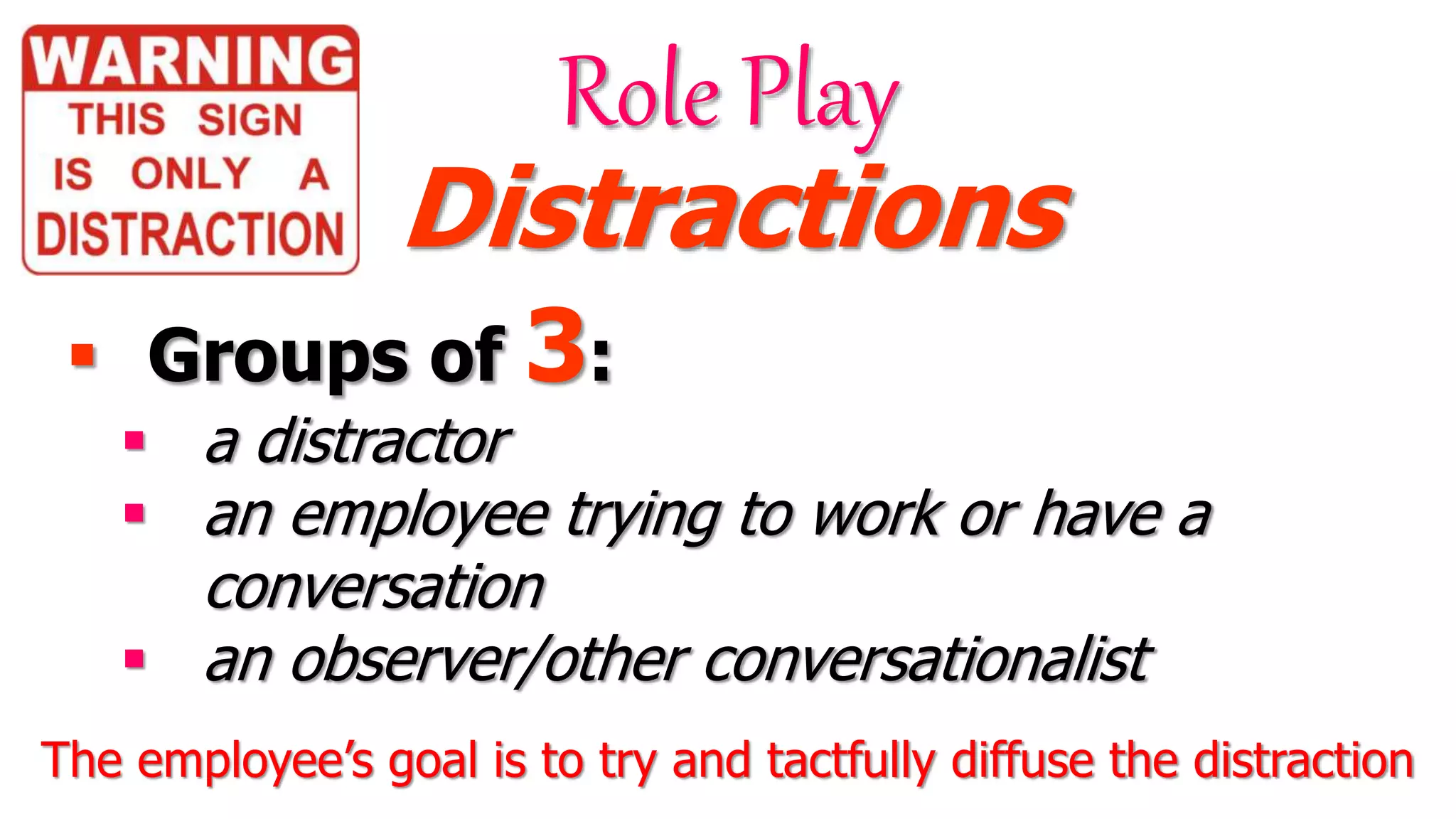  Groups of 3:
 a distractor
 an employee trying to work or have a
conversation
 an observer/other conversationalist
Role Play
Distractions
The employee’s goal is to try and tactfully diffuse the distraction
 