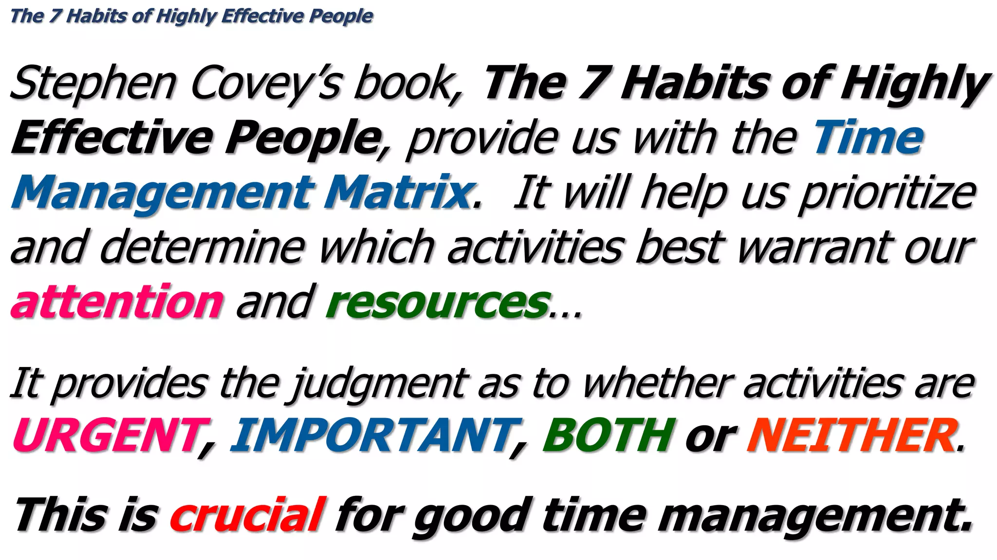Stephen Covey’s book, The 7 Habits of Highly
Effective People, provide us with the Time
Management Matrix. It will help us prioritize
and determine which activities best warrant our
attention and resources…
The 7 Habits of Highly Effective People
It provides the judgment as to whether activities are
URGENT, IMPORTANT, BOTH or NEITHER.
This is crucial for good time management.
 