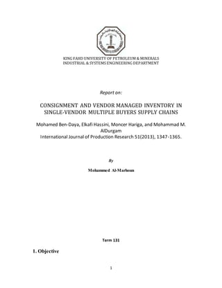 1
KING FAHD UNIVERSITY OF PETROLEUM & MINERALS
INDUSTRIAL & SYSTEMS ENGINEERING DEPARTMENT
Report on:
CONSIGNMENT AND VENDOR MANAGED INVENTORY IN
SINGLE-VENDOR MULTIPLE BUYERS SUPPLY CHAINS
Mohamed Ben-Daya, Elkafi Hassini, Moncer Hariga, and Mohammad M.
AlDurgam
International Journal of Production Research 51(2013), 1347-1365.
By
Mohammed Al-Marhoun
Term 131
1. Objective
 