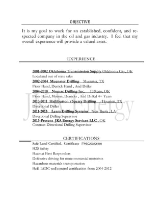OBJECTIVE
It is my goal to work for an established, confident, and re-
spected company in the oil and gas industry. I feel that my
overall experience will provide a valued asset.
EXPERIENCE
2001-2002 Oklahoma Transmission Supply Oklahoma City, OK
Local and out of state sales
2002-2004 Muenster Drilling Muenster, TX
Floor Hand, Derrick Hand , And Driller
2004-2010 Nomac Drilling Inc. El Reno, OK
Floor Hand, Motors, Derricks , And Drilled 4+ Years
2010-2011 Halliburton /Sperry Drilling Houston, TX
Directional Driller
2011-2013 Leam Drilling Systems New Iberia , LA
Directional Drilling Supervisor
2013-Present JKA Energy Services LLC , OK
Contract Directional Drilling Supervisor
CERTIFICATIONS
Safe Land Certified. Certificate #PEC200205460
H2S Safety
Hazmat First Responders
Defensive driving for noncommercial motorists
Hazardous materials transportation
Held IADC well control certification from 2004-2012
 
