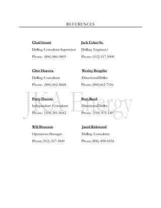 REFERENCES
Chad Imani Jack Coker Sr.
Drilling Consultant Supervisor Drilling Engineer/
Phone: (806) 886-0803 Phone: (512) 517-5000
Clint Hancox Wesley Brogdin
Drilling Consultant DirectionalDriller
Phone: (806) 662-8668 Phone:(806)662-7556
Perry Ducote Burt Reed
Independent Consultant DirectionalDriller
Phone: (318) 201-0642 Phone (318)-475-1407
Will Brunson Jared Kirkwood
Operations Manager Drilling Consultant
Phone (512)-517-1849 Phone (806)-898-0534
 