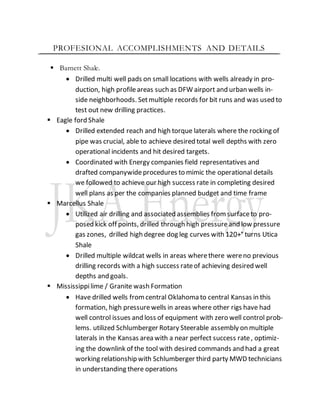 PROFESIONAL ACCOMPLISHMENTS AND DETAILS
 Barnett Shale.
 Drilled multi well pads on small locations with wells already in pro-
duction, high profileareas such as DFW airport and urban wells in-
side neighborhoods. Setmultiple records for bit runs and was used to
test out new drilling practices.
 Eagle ford Shale
 Drilled extended reach and high torque laterals where the rocking of
pipe was crucial, able to achieve desired total well depths with zero
operational incidents and hit desired targets.
 Coordinated with Energy companies field representatives and
drafted companywideprocedures to mimic the operational details
we followed to achieve our high success rate in completing desired
well plans as per the companies planned budget and time frame
 Marcellus Shale
 Utilized air drilling and associated assemblies fromsurfaceto pro-
posed kick off points, drilled through high pressureand low pressure
gas zones, drilled high degree dog leg curves with 120+° turns Utica
Shale
 Drilled multiple wildcat wells in areas wherethere wereno previous
drilling records with a high success rateof achieving desired well
depths and goals.
 Mississippilime / Granite wash Formation
 Have drilled wells fromcentral Oklahoma to central Kansas in this
formation, high pressurewells in areas where other rigs have had
well control issues and loss of equipment with zero well control prob-
lems. utilized Schlumberger Rotary Steerable assembly on multiple
laterals in the Kansas area with a near perfect success rate, optimiz-
ing the downlink of the tool with desired commands and had a great
working relationship with Schlumberger third party MWD technicians
in understanding there operations
 