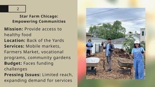 2
Star Farm Chicago:
Empowering Communities
Mission: Provide access to
healthy food
Location: Back of the Yards
Services: Mobile markets,
Farmers Market, vocational
programs, community gardens
Budget: Faces funding
challenges
Pressing Issues: Limited reach,
expanding demand for services
 