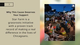7
Why This Cause Deserves
Your Support
Star Farm is a
grassroots initiative
with a proven track
record of making a real
difference in the lives of
Chicagoans.
 