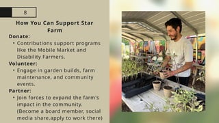 8
How You Can Support Star
Farm
Donate:
• Contributions support programs
like the Mobile Market and
Disability Farmers.
Volunteer:
• Engage in garden builds, farm
maintenance, and community
events.
Partner:
• Join forces to expand the farm's
impact in the community.
(Become a board member, social
media share,apply to work there)
 