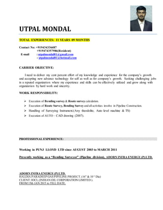 UTPAL MONDAL
TOTAL EXPERIENCES: 11 YEARS 09 MONTHS
Contact No: +919434336487
+919474357986(Resident)
E-mail : utpalmondal81@gmail.com
: utpalmondal81@hotmail.com
CARRIER OBJECTIVE:
I need to deliver my cent percent effort of my knowledge and experience for the company’s growth
and accepting new advance technology for self as well as for company’s growth. Seeking challenging jobs
in a reputed organization where my experience and skills can be effectively utilized and grow along with
organization by hard work and sincerity.
WORK RESPONSIBILITY:
 Execution of Bending survey & Route survey calculation.
 Execution of Route Survey, Bending Survey and all activities involve in Pipeline Construction.
 Handling of Surveying Instrument.(Any theodolite, Auto level machine & TS)
 Execution of AUTO – CAD drawing (2007).
PROFESSIONAL EXPERIENCE:
Working in PUNJ LLOYD LTD since AUGUST 2003 to MARCH 2011
Presently working as a “Bending Surveyor” (Pipeline division), ADORN INFRA ENERGY (P) LTD.
ADORN INFRA ENERGY(P) LTD.
HALDIA PARADEEP GAS PIPELINE PROJECT. (16” & 10 “ Dia)
CLIENT: IOCL (INDIAN OIL CORPORATION LIMITED ).
FROM 15th JAN 2015 to TILL DATE.
 