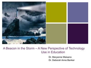 +
A Beacon in the Storm – A New Perspective of Technology
Use in Education
Dr. Maryanne Maisano
Dr. Deborah Anne Banker
 