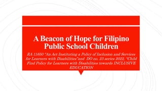 ABeacon of Hope for Filipino
Public School Children
RA 11650 “An Act Instituting a Policy of Inclusion and Services
for Learners with Disabilities”and DO no. 23 series 2022, “Child
Find Policy for Learners with Disabilities towards INCLUSIVE
EDUCATION
 