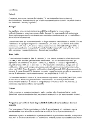 consistentes.
Holanda
Constata-se aumento do consumo da ordem de 5%, não necessariamente relacionado à
descriminalização, pois observou-se que a onda de aumento também acontecia em países vizinhos
não submetidos à mudança legislativa.
Portugal
Sua legislação tornou-se mais permissiva em 2001 e desde então há poucos estudos
epidemiológicos e os mesmos apresentam dados díspares. Em geral, quando os levantamentos
foram conduzidos nacionalmente demostraram resultados mais otimistas do que os conduzido por
pesquisadores independentes.
Esses evidenciaram que o consumo de todas as drogas aumentou sensivelmente no período (Uso na
vida relatado de "qualquer droga ilícita" aumentou de 7,8% para 12%. Uso na vida de maconha
aumentou de 7,6% para 11,7%. Uso na vida de cocaína mais que dobrou (de 0,9% para 1,9%) o
mesmo acontecendo com ecstasy (de 0,7% para 1,3%) e heroína de 0,7% para 1,1%). Por outro
lado, aumentou a busca por tratamento e diminuiu a criminalidade.
Reino Unido
Ocorreu aumento de todos os tipos de consumo (na vida, no ano, no mês), incluindo a zona rural
(10:1000) e entre mulheres, principalmente adolescentes (29% dos estudantes usavam o que
representou um aumento de 48% nos < 16 anos) (1,2). Reduziu-se a idade de experimentação,
atingindo crianças (11% aos 11 anos e até 15, 45%) e aumentou o número de crianças com uso
problemático e dependente e os problemas relacionados (abandono escolar, institucionalização,
crime, etc) (3,4,5). A taxa de usuários problemáticos atingiu 10 em cada 1000 e houve aumento do
consumo de outras drogas (6,7). Aumentou em quatro vezes a busca pela emergência, e aumentou o
número de adolescentes com transtorno mental e sua hospitalização (8,9,10,11).
Ficou evidente a redução das taxas de encarceramento e apreensões no período (2003-2008), dentro
de uma onda de diminuição já desencadeada anteriormente à reclassificação da maconha,
provavelmente, em função da adoção de uma política de Redução de Danos em 2000 (12,13).
Diminuiu o preço da maconha no mercado (13).
Uruguai
Embora presente na pauta governamental e social, o debate sobre descriminalização e maior
liberalidade para com a maconha ainda não produziu ações efetivas que permitam medir impacto.
Perspectivas para o Brasil diante da possibilidade de Plena Descriminalização do uso de
maconha
Com base nas experiências examinadas provindas de sete países e de três continentes, mesmo
considerando-se marcadas diferenças culturais, o comitê produziu algumas recomendações.
Na eventual vigência de plena oficialização da descriminalização do uso de maconha, visto que a lei
atual pune os usuários com medidas não restritivas de liberdade, deve a sociedade brasileira avaliar
 