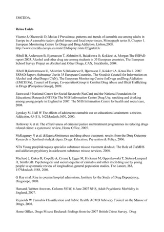 EMCDDA.
Reino Unido
Vicente J, Olszewski D, Matias J Prevalence, patterns and trends of cannabis use among adults in
Europe in: A cannabis reader: global issues and local experiences, Monograph series 8, Chapter 1.
European Monitoring Centre for Drugs and Drug Addiction, Lisbon,2008.
http://www.emcdda.europa.eu/stats12#display:/stats12/gpstab3c
Hibell B, Andersson B, Bjarnasson T, Ahlström S, Balakireva O, Kokkevi A, Morgan The ESPAD
report 2003. Alcohol and other drug use among students in 35 European countries, The European
School Survey Project on Alcohol and Other Drugs, CAN, Stockholm, 2004.
Hibell B,Guttormsson U, Ahlström S,Balakireva O, Bjarnason T, Kokkevi A, KrausThe L 2007
ESPAD Report, Substance Use in 35 European Countries, The Swedish Council for Information on
Alcohol and otherDrugs (CAN), The European Monitoring Centre forDrugs andDrug Addiction
(EMCDDA), Council of Europe, Co-operationGroup to Combat Drug Abuse and Illicit Trafficking
in Drugs (Pompidou Group), 2009.
Eastwood P National Centre for Social Research (NatCen) and the National Foundation for
Educational Research (NFER)s The NHS Information Centre Drug Use, smoking and drinking
among young people in England in 2007. The NHS Information Centre for health and social care,
2008.
Lynskey M, Hall W The effects of adolescent cannabis use on educational attainment: a review.
Addiction, 95 (11), 1621&ndash;1630, 2000.
Holloway K et al. The effectiveness of criminal justice and treatment programmes in reducing drugs
related crime: a systematic review, Home Office, 2005.
McKeganey N et al. &ldquo;Abstinence and drug abuse treatment: results from the Drug Outcome
Research in Scotland study,&rdquo; Drugs: Education, Prevention & Policy, 2006.
NTA Young people&rsquo;s specialist substance misuse treatment &ndash; The Role of CAMHS
and addiction psychiatry in adolescent substance misuse services, 2008.
Macleod J, Oakes R, Copello A, Crome I, Egger M, Hickman M, Oppenkowski T, Stokes-Lampard
H, Smith GD. Psychological and social sequelae of cannabis and other illicit drug use by young
people: a systematic review of longitudinal, general population studies. The Lancet, 363,
1579&ndash;1588, 2004.
G Hay et al. Rise in cocaine hospital admissions, Institute for the Study of Drug Dependence,
Drugscope, 2008.
Hansard, Written Answers, Column 583W, 6 June 2007 NHS, Adult Psychiatric Morbidity in
England, 2007.
Reynolds W Cannabis Classification and Public Health. ACMD Advisory Council on the Misuse of
Drugs, 2008.
Home Office, Drugs Misuse Declared: findings from the 2007 British Crime Survey. Drug
 