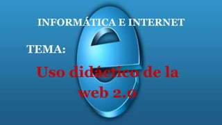 INFORMÁTICA E INTERNET
TEMA:
Uso didáctico de la
web 2.0
 