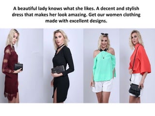 A beautiful lady knows what she likes. A decent and stylish
dress that makes her look amazing. Get our women clothing
made with excellent designs.
 