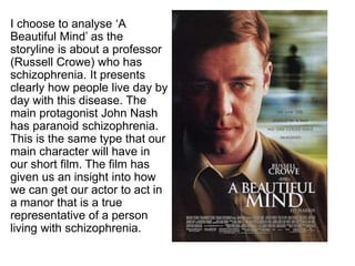 I choose to analyse ‘A 
Beautiful Mind’ as the 
storyline is about a professor 
(Russell Crowe) who has 
schizophrenia. It presents 
clearly how people live day by 
day with this disease. The 
main protagonist John Nash 
has paranoid schizophrenia. 
This is the same type that our 
main character will have in 
our short film. The film has 
given us an insight into how 
we can get our actor to act in 
a manor that is a true 
representative of a person 
living with schizophrenia. 
 