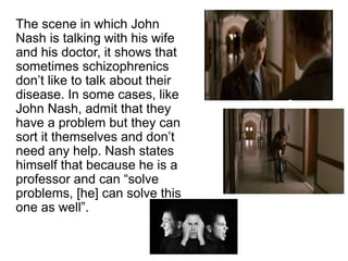 The scene in which John 
Nash is talking with his wife 
and his doctor, it shows that 
sometimes schizophrenics 
don’t like to talk about their 
disease. In some cases, like 
John Nash, admit that they 
have a problem but they can 
sort it themselves and don’t 
need any help. Nash states 
himself that because he is a 
professor and can “solve 
problems, [he] can solve this 
one as well”. 
 