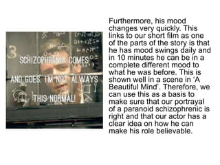 Furthermore, his mood 
changes very quickly. This 
links to our short film as one 
of the parts of the story is that 
he has mood swings daily and 
in 10 minutes he can be in a 
complete different mood to 
what he was before. This is 
shown well in a scene in ‘A 
Beautiful Mind’. Therefore, we 
can use this as a basis to 
make sure that our portrayal 
of a paranoid schizophrenic is 
right and that our actor has a 
clear idea on how he can 
make his role believable. 
