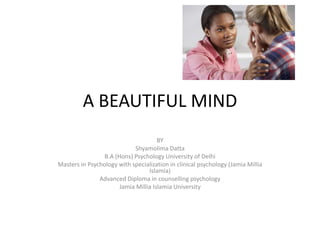 A BEAUTIFUL MIND
BY
Shyamolima Datta
B.A (Hons) Psychology University of Delhi
Masters in Psychology with specialization in clinical psychology (Jamia Millia
Islamia)
Advanced Diploma in counselling psychology
Jamia Millia Islamia University
 