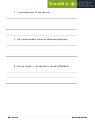 Easy Institute Anderson Romanhuk
1. During his illness, what did John Nash hear?
____________________________________________________________________________
____________________________________________________________________________
____________________________________________________________________________
____________________________________________________________________________
1. After Alicia divorced him, what did she allow her ex-husband to do?
____________________________________________________________________________
____________________________________________________________________________
____________________________________________________________________________
____________________________________________________________________________
1. When and how old was John Nash when he received the Nobel Prize?
____________________________________________________________________________
____________________________________________________________________________
____________________________________________________________________________
____________________________________________________________________________
 