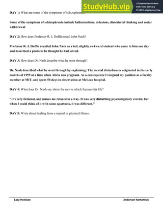 Easy Institute Anderson Romanhuk
DAY 1: What are some of the symptoms of schizophrenia?
Some of the symptoms of schizophrenia include hallucinations, delusions, disordered thinking and social
withdrawal
DAY 2: How does Professor R. J. Duffin recall John Nash?
Professor R. J. Duffin recalled John Nash as a tall, slightly awkward student who came to him one day
and described a problem he thought he had solved.
DAY 3: How does Dr. Nash describe what he went through?
Dr. Nash described what he went through by explaining: The mental disturbances originated in the early
months of 1959 at a time when Alicia was pregnant. As a consequence I resigned my position as a faculty
member at MIT, and spent 50 days in observation at McLean hospital.
DAY 4: What does Dr. Nash say about the movie which features his life?
"It's very fictional, and makes me relaxed in a way. It was very disturbing psychologically overall, but
when I could think of it with some apartness, it was different."
DAY 5: Write about healing from a mental or physical illness.
 