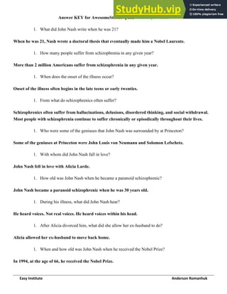 Easy Institute Anderson Romanhuk
Answer KEY for AwesomeStories Quiz, A Beautiful Mind.
1. What did John Nash write when he was 21?
When he was 21, Nash wrote a doctoral thesis that eventually made him a Nobel Laureate.
1. How many people suffer from schizophrenia in any given year?
More than 2 million Americans suffer from schizophrenia in any given year.
1. When does the onset of the illness occur?
Onset of the illness often begins in the late teens or early twenties.
1. From what do schizophrenics often suffer?
Schizophrenics often suffer from hallucinations, delusions, disordered thinking, and social withdrawal.
Most people with schizophrenia continue to suffer chronically or episodically throughout their lives.
1. Who were some of the geniuses that John Nash was surrounded by at Princeton?
Some of the geniuses at Princeton were John Louis von Neumann and Solomon Lefschetz.
1. With whom did John Nash fall in love?
John Nash fell in love with Alicia Larde.
1. How old was John Nash when he became a paranoid schizophrenic?
John Nash became a paranoid schizophrenic when he was 30 years old.
1. During his illness, what did John Nash hear?
He heard voices. Not real voices. He heard voices within his head.
1. After Alicia divorced him, what did she allow her ex-husband to do?
Alicia allowed her ex-husband to move back home.
1. When and how old was John Nash when he received the Nobel Prize?
In 1994, at the age of 66, he received the Nobel Prize.
 
