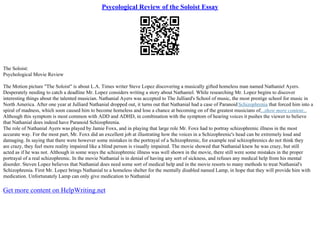 Psycological Review of the Soloist Essay
The Soloist:
Psychological Movie Review
The Motion picture "The Soloist" is about L.A. Times writer Steve Lopez discovering a musically gifted homeless man named Nathaniel Ayers.
Desperately needing to catch a deadline Mr. Lopez considers writing a story about Nathaniel. While researching Mr. Lopez begins to discover
interesting things about the talented musician. Nathanial Ayers was accepted to The Julliard's School of music, the most prestige school for music in
North America. After one year at Julliard Nathanial dropped out, it turns out that Nathanial had a case of ParanoidSchizophrenia that forced him into a
spiral of madness, which soon caused him to become homeless and lose a chance at becoming on of the greatest musicians of...show more content...
Although this symptom is most common with ADD and ADHD, in combination with the symptom of hearing voices it pushes the viewer to believe
that Nathanial does indeed have Paranoid Schizophrenia.
The role of Nathanial Ayers was played by Jamie Foxx, and in playing that large role Mr. Foxx had to portray schizophrenic illness in the most
accurate way. For the most part, Mr. Foxx did an excellent job at illustrating how the voices in a Schizophrenic's head can be extremely loud and
damaging. In saying that there were however some mistakes in the portrayal of a Schizophrenic, for example real schizophrenics do not think they
are crazy, they feel more reality impaired like a blind person is visually impaired. The movie showed that Nathanial knew he was crazy, but still
acted as if he was not. Although in some ways the schizophrenic illness was well shown in the movie, there still were some mistakes in the proper
portrayal of a real schizophrenic. In the movie Nathanial is in denial of having any sort of sickness, and refuses any medical help from his mental
disorder. Steven Lopez believes that Nathanial does need some sort of medical help and in the movie resorts to many methods to treat Nathanial's
Schizophrenia. First Mr. Lopez brings Nathanial to a homeless shelter for the mentally disabled named Lamp, in hope that they will provide him with
medication. Unfortunately Lamp can only give medication to Nathanial
Get more content on HelpWriting.net
 