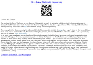 Steve Lopez The Soloist Comparison
Compare And Contrast
The novel and the film of The Soloist are very disparate. Although it is not really the setting that is different, but it is the personalities and the
character's life. Steve Lopez is a whole other person in the novel compared to the film. Steve Lopez in the novel has a friendly, bold, and kind of a
patient personality. Steve Lopez in the film has a impatient, groggy, and careless personality.
This paragraph will be about contrasting Steve Lopez's life in the film compared to his life in the novel. Steve Lopez's life in the film is very different.
In the novel, Steve is married to his wife, Alison and has a daughter, Caroline, however in the film Steve is divorced and has a son. As you can tell,
this does not resemble...show more content...
In the novel, Lopez has a happy, hopeful, friendly, and determined personality. In the film, Lopez has a mean, careless, and somewhat impatient
personality. Throughout the novel, Lopez mentions, quite a bit of times that he cares a lot about Nathaniel Ayers and that he can't just leave him
homeless on streets without doing anything. Instead, in the film the people put Steve Lopez as a careless man who doesn't seem to care about
Ayer's feelings. Although, there is one part in the film where Lopez appears to care if LAMP will try to convince Ayers to stay there, but through
the rest of the film, Lopez uses foul language at Ayers(never happens in the novel) and he seems to be very impatient most of the time. Which is
odd, why did the people make Steve Lopez to appear so harsh and careless in the film, when there are many parts in the book where Lopez does
everything he can for Ayers and be kind to him throughout it. For instance, Lopez says, "You should come over to the house. How about Easter
brunch? We're going to have bacon and eggs, home fries, toast. I promise not to poison the food. Little Caroline will have an Easter egg hunt and
we'll fix her a basket with some chocolates. You remember Easter egg hunts when you were a kid? You like chocolate?" This quote clearly shows that
Lopez cares for Ayers by
Get more content on HelpWriting.net
 