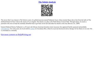 The Soloist Analysis
The movie that I was chosen is The Soloist a story of a gifted musician named Nathaniel Ayers whose mental illness drove him from the halls of The
Juilliard School in New York to the streets of Los Angeles. His dream is to play at the Walt Disney Concert Hall. Through chance, he meets a
journalist who tries to help this mentally disturbed man to get back on his feet and make his dreams come true (Bevan at al., 2009).
General Medical History Nathaniel is a 28 years old African American homeless street musician who appeared fearful, paranoid and probably
schizophrenia. For some years, he lived with his mother in Cleveland, Ohio, where he received electroconvulsive therapy for his illness to no avail. His
is concluded as a mentally
Get more content on HelpWriting.net
 