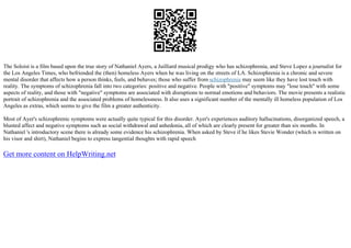The Soloist is a film based upon the true story of Nathaniel Ayers, a Juilliard musical prodigy who has schizophrenia, and Steve Lopez a journalist for
the Los Angeles Times, who befriended the (then) homeless Ayers when he was living on the streets of LA. Schizophrenia is a chronic and severe
mental disorder that affects how a person thinks, feels, and behaves; those who suffer from schizophrenia may seem like they have lost touch with
reality. The symptoms of schizophrenia fall into two categories: positive and negative. People with "positive" symptoms may "lose touch" with some
aspects of reality, and those with "negative" symptoms are associated with disruptions to normal emotions and behaviors. The movie presents a realistic
portrait of schizophrenia and the associated problems of homelessness. It also uses a significant number of the mentally ill homeless population of Los
Angeles as extras, which seems to give the film a greater authenticity.
Most of Ayer's schizophrenic symptoms were actually quite typical for this disorder. Ayer's experiences auditory hallucinations, disorganized speech, a
blunted affect and negative symptoms such as social withdrawal and anhedonia, all of which are clearly present for greater than six months. In
Nathaniel 's introductory scene there is already some evidence his schizophrenia. When asked by Steve if he likes Stevie Wonder (which is written on
his visor and shirt), Nathaniel begins to express tangential thoughts with rapid speech
Get more content on HelpWriting.net
 