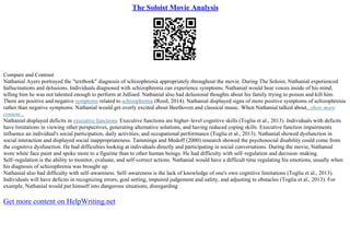 The Soloist Movie Analysis
Compare and Contrast
Nathanial Ayers portrayed the "textbook" diagnosis of schizophrenia appropriately throughout the movie. During The Soloist, Nathanial experienced
hallucinations and delusions. Individuals diagnosed with schizophrenia can experience symptoms. Nathanial would hear voices inside of his mind,
telling him he was not talented enough to perform at Julliard. Nathanial also had delusional thoughts about his family trying to poison and kill him.
There are positive and negative symptoms related to schizophrenia (Reed, 2014). Nathanial displayed signs of more positive symptoms of schizophrenia
rather than negative symptoms. Nathanial would get overly excited about Beethoven and classical music. When Nathanial talked about...show more
content...
Nathanial displayed deficits in executive functions. Executive functions are higher–level cognitive skills (Toglia et al., 2013). Individuals with deficits
have limitations in viewing other perspectives, generating alternative solutions, and having reduced coping skills. Executive function impairments
influence an individual's social participation, daily activities, and occupational performance (Toglia et al., 2013). Nathanial showed dysfunction in
social interaction and displayed social inappropriateness. Tamminga and Medoff (2000) research showed the psychosocial disability could come from
the cognitive dysfunction. He had difficulties looking at individuals directly and participating in social conversations. During the movie, Nathanial
wore white face paint and spoke more to a figurine than to other human beings. He had difficulty with self–regulation and decision–making.
Self–regulation is the ability to monitor, evaluate, and self–correct actions. Nathanial would have a difficult time regulating his emotions, usually when
his diagnosis of schizophrenia was brought up.
Nathanial also had difficulty with self–awareness. Self–awareness is the lack of knowledge of one's own cognitive limitations (Toglia et al., 2013).
Individuals will have deficits in recognizing errors, goal setting, impaired judgement and safety, and adjusting to obstacles (Toglia et al., 2013). For
example, Nathanial would put himself into dangerous situations, disregarding
Get more content on HelpWriting.net
 