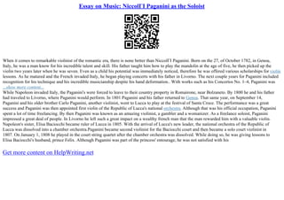 Essay on Music: NiccolГІ Paganini as the Soloist
When it comes to remarkable violinist of the romantic era, there is none better than NiccolГІ Paganini. Born on the 27, of October 1782, in Genoa,
Italy, he was a man know for his incredible talent and skill. His father taught him how to play the mandolin at the age of five, he then picked up the
violin two years later when he was seven. Even as a child his potential was immediately noticed, therefore he was offered various scholarships for violin
lessons. As he matured and the French invaded Italy, he began playing concerts with his father in Livorno. The next couple years for Paganini included
recognition for his technique and his incredible musicianship despite his hand deformation.. With works such as his Concertos No. 1–4, Paganini was
...show more content...
While Napoleon invaded Italy, the Paganini's were forced to leave to their country property in Romairone, near Bolzaneto. By 1800 he and his father
had traveled to Livorno, where Paganini would perform. In 1801 Paganini and his father returned to Genoa. That same year, on September 14,
Paganini and his older brother Carlo Paganini, another violinist, went to Lucca to play at the festival of Santa Croce. The performance was a great
success and Paganini was then appointed first violin of the Republic of Lucca's national orchestra. Although that was his official occupation, Paganini
spent a lot of time freelancing. By then Paganini was known as an amazing violinist, a gambler and a womanizer. As a freelance soloist, Paganini
impressed a great deal of people. In Livorno he left such a great impact on a wealthy french man that the man rewarded him with a valuable violin.
Napoleon's sister, Elisa Baciocchi became ruler of Lucca in 1805. With the arrival of Lucca's new leader, the national orchestra of the Republic of
Lucca was dissolved into a chamber orchestra.Paganini became second violinist for the Baciocchi court and then became a solo court violinist in
1807. On January 1, 1808 he played in the court string quartet after the chamber orchestra was dissolved. While doing so, he was giving lessons to
Elisa Baciocchi's husband, prince Felix. Although Paganini was part of the princess' entourage, he was not satisfied with his
Get more content on HelpWriting.net
 