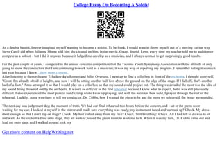 College Essay On Becoming A Soloist
As a double bassist, I never imagined myself wanting to become a soloist. To be frank, I would want to throw myself out of a moving car the way
Steve Carell did when Julianne Moore told him she cheated on him, in the movie, Crazy, Stupid, Love, every time my teacher told me to audition or
compete as a soloist – but I did it anyway because it helped me develop as a musician, and I always seemed to get surprisingly good results.
For the past couple of years, I competed in the annual concerto competition that the Tacoma Youth Symphony Association with the attitude of only
going to show the conductors that I am continuing to work hard as a musician; it was my way of reporting my progress. I remember hating it so much
last year because I knew...show more content...
After listening to them rehearse Tchaikovsky's Romeo and Juliet Overture, I went up to find a cello box in front of the orchestra. I thought to myself,
"Great. I'm already afraid of heights, and now I will be sitting another half foot above the ground on the edge of the stage. If I fall off, that's another
half of a foot." Anna arranged it so that I would play on a cello box so that my sound could project out. The thing we dreaded the most was the idea of
my sound being drowned out by the orchestra. It wasn't as difficult as the first rehearsal because I knew what to expect, but it was still physically
difficult. I also experienced the most painful hand cramp while I was up playing, and with the weirdest bow hold, I played through the rest of the
rehearsal. Luckily, Anna was there to tell my conductor, Dr. Cobbs, how I wanted the piece to be and the more we rehearsed, the better we sounded.
The next day was judgement day; the moment of truth. We had our final rehearsal two hours before the concert, and I sat in the green room
waiting for my cue. I looked at myself in the mirror and made sure everything was ready; my instrument tuned and warmed up? Check. My dress
short enough so that I don't trip on stage? Check. My hair curled away from my face? Check. Still breathing? Check. All I had left to do was to sit
and wait. As the orchestra filed onto stage, they all walked passed the green room to wish me luck. When it was my turn, Dr. Cobbs came out and
lead me onto stage and I walked up and took my
Get more content on HelpWriting.net
 
