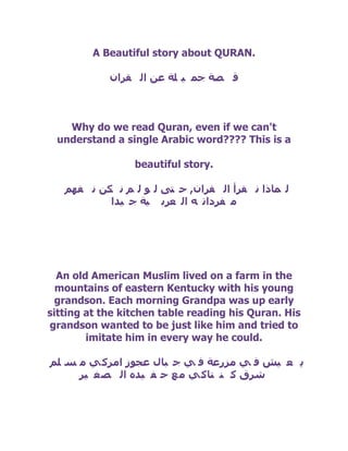A Beautiful story about QURAN.

            ْ‫ل صخ جّ ١ ٍخ ػٓ اٌ مشا‬



   Why do we read Quran, even if we can't
 understand a single Arabic word???? This is a

                 beautiful story.

   ُٙ‫ٌ ّبرا ٔ مشأ اٌ مشاْ, د تٝ ٌ ٛ ٌ ُ ٔ ىٓ ٔ ف‬
           ‫ِ فشدات ٗ اٌ ؼشث ١خ ج ١ذا‬




  An old American Muslim lived on a farm in the
  mountains of eastern Kentucky with his young
  grandson. Each morning Grandpa was up early
sitting at the kitchen table reading his Quran. His
grandson wanted to be just like him and tried to
        imitate him in every way he could.

ٍُ ‫٠ ؼ ١ش ف ٟ ِضسػخ ف ٟ ج جبي ػجٛص اِشو ٟ ِ غ‬
     ‫ششق و ٕ تبو ٟ ِ غ د ف ١ذٖ اٌ ص غ ١ش‬
 