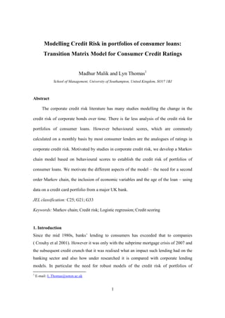 1
Modelling Credit Risk in portfolios of consumer loans:
Transition Matrix Model for Consumer Credit Ratings
Madhur Malik and Lyn Thomas1
School of Management, University of Southampton, United Kingdom, SO17 1BJ
Abstract
The corporate credit risk literature has many studies modelling the change in the
credit risk of corporate bonds over time. There is far less analysis of the credit risk for
portfolios of consumer loans. However behavioural scores, which are commonly
calculated on a monthly basis by most consumer lenders are the analogues of ratings in
corporate credit risk. Motivated by studies in corporate credit risk, we develop a Markov
chain model based on behavioural scores to establish the credit risk of portfolios of
consumer loans. We motivate the different aspects of the model – the need for a second
order Markov chain, the inclusion of economic variables and the age of the loan – using
data on a credit card portfolio from a major UK bank.
JEL classification: C25; G21; G33
Keywords: Markov chain; Credit risk; Logistic regression; Credit scoring
1. Introduction
Since the mid 1980s, banks’ lending to consumers has exceeded that to companies
( Crouhy et al 2001). However it was only with the subprime mortgage crisis of 2007 and
the subsequent credit crunch that it was realised what an impact such lending had on the
banking sector and also how under researched it is compared with corporate lending
models. In particular the need for robust models of the credit risk of portfolios of
1
E-mail: L.Thomas@soton.ac.uk
 