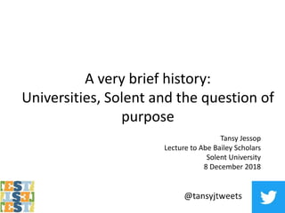 A very brief history:
Universities, Solent and the question of
purpose
Tansy Jessop
Lecture to Abe Bailey Scholars
Solent University
8 December 2018
 