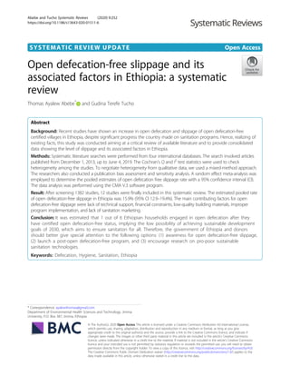 SYSTEMATIC REVIEW UPDATE Open Access
Open defecation-free slippage and its
associated factors in Ethiopia: a systematic
review
Thomas Ayalew Abebe*
and Gudina Terefe Tucho
Abstract
Background: Recent studies have shown an increase in open defecation and slippage of open defecation-free
certified villages in Ethiopia, despite significant progress the country made on sanitation programs. Hence, realizing of
existing facts, this study was conducted aiming at a critical review of available literature and to provide consolidated
data showing the level of slippage and its associated factors in Ethiopia.
Methods: Systematic literature searches were performed from four international databases. The search involved articles
published from December 1, 2013, up to June 4, 2019. The Cochran’s Q and I2
test statistics were used to check
heterogeneity among the studies. To negotiate heterogeneity from qualitative data, we used a mixed-method approach.
The researchers also conducted a publication bias assessment and sensitivity analysis. A random effect meta-analysis was
employed to determine the pooled estimates of open defecation free slippage rate with a 95% confidence interval (CI).
The data analysis was performed using the CMA V.3 software program.
Result: After screening 1382 studies, 12 studies were finally included in this systematic review. The estimated pooled rate
of open defecation-free slippage in Ethiopia was 15.9% (95% CI 12.9–19.4%). The main contributing factors for open
defecation-free slippage were lack of technical support, financial constraints, low-quality building materials, improper
program implementation, and lack of sanitation marketing.
Conclusion: It was estimated that 1 out of 6 Ethiopian households engaged in open defecation after they
have certified open defecation-free status, implying the low possibility of achieving sustainable development
goals of 2030, which aims to ensure sanitation for all. Therefore, the government of Ethiopia and donors
should better give special attention to the following options: (1) awareness for open defecation-free slippage,
(2) launch a post-open defecation-free program, and (3) encourage research on pro-poor sustainable
sanitation technologies.
Keywords: Defecation, Hygiene, Sanitation, Ethiopia
© The Author(s). 2020 Open Access This article is licensed under a Creative Commons Attribution 4.0 International License,
which permits use, sharing, adaptation, distribution and reproduction in any medium or format, as long as you give
appropriate credit to the original author(s) and the source, provide a link to the Creative Commons licence, and indicate if
changes were made. The images or other third party material in this article are included in the article's Creative Commons
licence, unless indicated otherwise in a credit line to the material. If material is not included in the article's Creative Commons
licence and your intended use is not permitted by statutory regulation or exceeds the permitted use, you will need to obtain
permission directly from the copyright holder. To view a copy of this licence, visit http://creativecommons.org/licenses/by/4.0/.
The Creative Commons Public Domain Dedication waiver (http://creativecommons.org/publicdomain/zero/1.0/) applies to the
data made available in this article, unless otherwise stated in a credit line to the data.
* Correspondence: ayalewthomas@gmail.com
Department of Environmental Health Sciences and Technology, Jimma
University, P.O. Box 387, Jimma, Ethiopia
Abebe and Tucho Systematic Reviews (2020) 9:252
https://doi.org/10.1186/s13643-020-01511-6
 