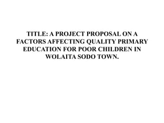 TITLE: A PROJECT PROPOSAL ON A
FACTORS AFFECTING QUALITY PRIMARY
EDUCATION FOR POOR CHILDREN IN
WOLAITA SODO TOWN.
 