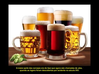 A maior parte das cervejas era do tipo que agora são chamadas de ales,
quando as lagers foram descobertas por acidente no século XVI.
 