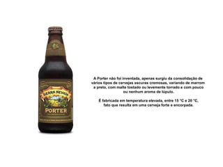 A Porter não foi inventada, apenas surgiu da consolidação de 
vários tipos de cervejas escuras cremosas, variando de marrom
 a preto, com malte tostado ou levemente torrado e com pouco
 ou nenhum aroma de lúpulo.
 É fabricada em temperatura elevada, entre 15 °C e 20 °C,
 fato que resulta em uma cerveja forte e encorpada.
 
